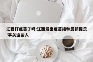 江西打疫苗了吗:江西发出疫苗接种最新提示!事关这些人