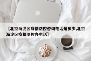 【北京海淀区疫情防控咨询电话是多少,北京海淀区疫情防控办电话】