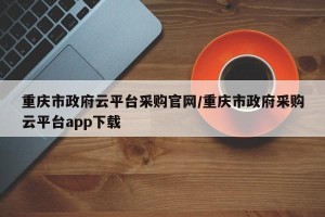 重庆市政府云平台采购官网/重庆市政府采购云平台app下载
