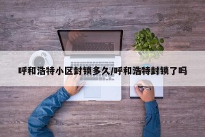 呼和浩特小区封锁多久/呼和浩特封锁了吗