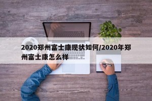 2020郑州富士康现状如何/2020年郑州富士康怎么样