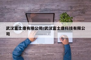 武汉富士康有限公司/武汉富士康科技有限公司