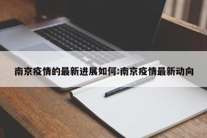 南京疫情的最新进展如何:南京疫情最新动向