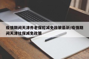 疫情期间天津养老保险减免政策最新/疫情期间天津社保减免政策