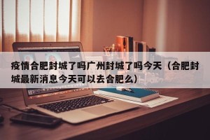 疫情合肥封城了吗广州封城了吗今天（合肥封城最新消息今天可以去合肥么）