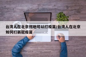 台湾人在北京何地可以打疫苗/台湾人在北京如何打新冠疫苗