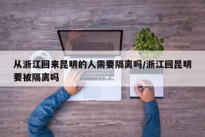 从浙江回来昆明的人需要隔离吗/浙江回昆明要被隔离吗