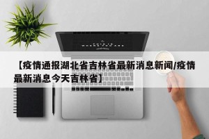 【疫情通报湖北省吉林省最新消息新闻/疫情最新消息今天吉林省】