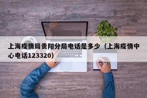 上海疫情局贵阳分局电话是多少（上海疫情中心电话123320）