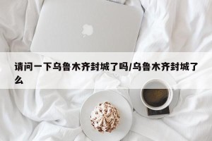 请问一下乌鲁木齐封城了吗/乌鲁木齐封城了么