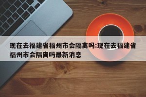现在去福建省福州市会隔离吗:现在去福建省福州市会隔离吗最新消息