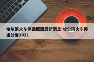 哈尔滨火车停运原因最新消息:哈尔滨火车停运公告2021