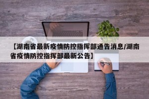 【湖南省最新疫情防控指挥部通告消息/湖南省疫情防控指挥部最新公告】