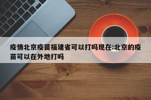 疫情北京疫苗福建省可以打吗现在:北京的疫苗可以在外地打吗