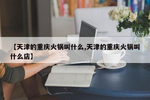 【天津的重庆火锅叫什么,天津的重庆火锅叫什么店】
