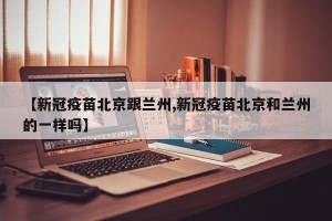 【新冠疫苗北京跟兰州,新冠疫苗北京和兰州的一样吗】