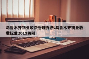 乌鲁木齐物业收费管理办法:乌鲁木齐物业收费标准2019级别