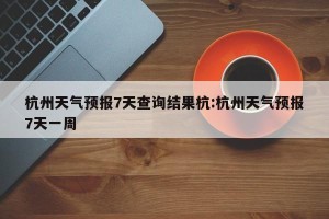 杭州天气预报7天查询结果杭:杭州天气预报7天一周