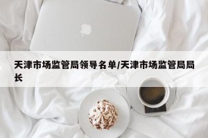 天津市场监管局领导名单/天津市场监管局局长