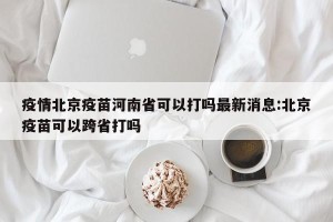 疫情北京疫苗河南省可以打吗最新消息:北京疫苗可以跨省打吗