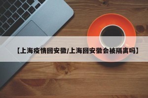 【上海疫情回安徽/上海回安徽会被隔离吗】
