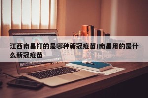 江西南昌打的是哪种新冠疫苗/南昌用的是什么新冠疫苗