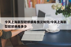 今天上海新型冠状病毒情况如何/今天上海新型冠状病毒多少