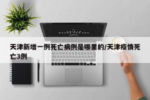 天津新增一例死亡病例是哪里的/天津疫情死亡3例