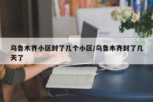 乌鲁木齐小区封了几个小区/乌鲁木齐封了几天了