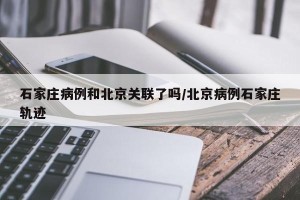 石家庄病例和北京关联了吗/北京病例石家庄轨迹