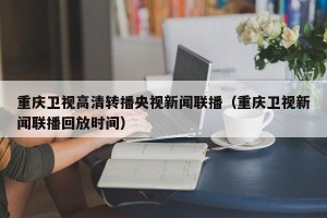 重庆卫视高清转播央视新闻联播（重庆卫视新闻联播回放时间）