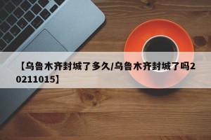 【乌鲁木齐封城了多久/乌鲁木齐封城了吗20211015】