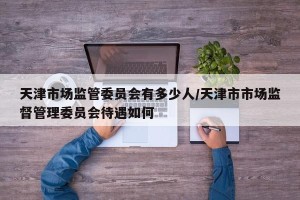 天津市场监管委员会有多少人/天津市市场监督管理委员会待遇如何