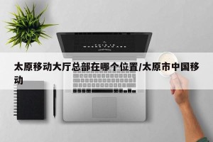 太原移动大厅总部在哪个位置/太原市中国移动