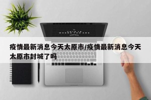 疫情最新消息今天太原市/疫情最新消息今天太原市封城了吗