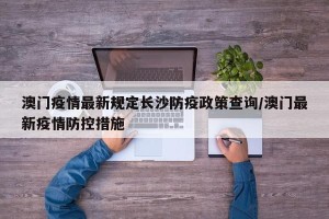 澳门疫情最新规定长沙防疫政策查询/澳门最新疫情防控措施