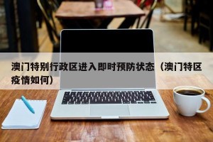澳门特别行政区进入即时预防状态（澳门特区疫情如何）