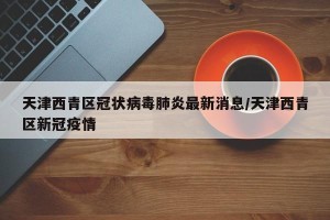 天津西青区冠状病毒肺炎最新消息/天津西青区新冠疫情