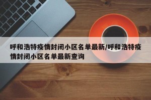 呼和浩特疫情封闭小区名单最新/呼和浩特疫情封闭小区名单最新查询