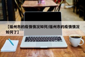 【福州市的疫情情况如何/福州市的疫情情况如何了】