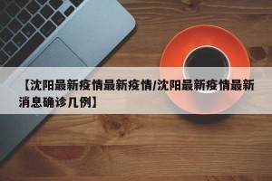 【沈阳最新疫情最新疫情/沈阳最新疫情最新消息确诊几例】