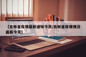 【吉林省疫情最新通知今天/吉林省疫情情况最新今天】
