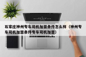 石家庄神州专车司机加盟条件怎么样（神州专车司机加盟条件专车司机加盟）