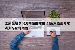 太原至哈尔滨火车硬卧车票价格/太原到哈尔滨火车卧铺票价