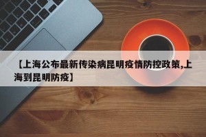 【上海公布最新传染病昆明疫情防控政策,上海到昆明防疫】