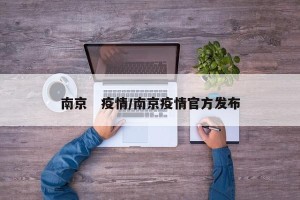 南京　疫情/南京疫情官方发布