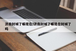 济南封城了嘛现在/济南封城了嘛现在封城了吗