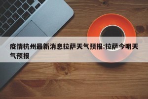疫情杭州最新消息拉萨天气预报:拉萨今明天气预报