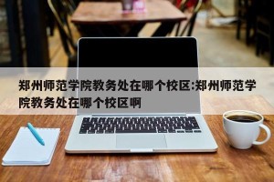 郑州师范学院教务处在哪个校区:郑州师范学院教务处在哪个校区啊