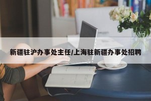 新疆驻沪办事处主任/上海驻新疆办事处招聘